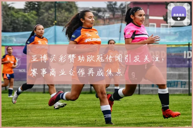 亚博买彩赞助欧冠传闻引发关注,赛事商业合作再成焦点