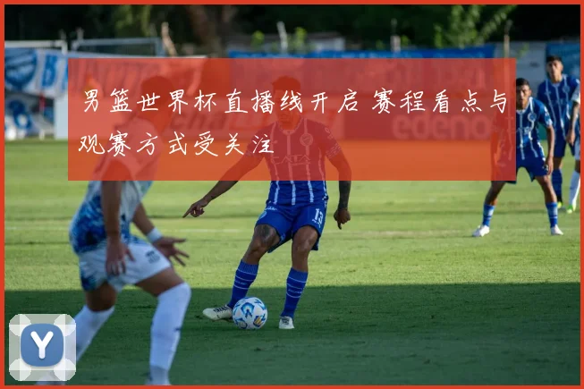 男篮世界杯直播线开启 赛程看点与观赛方式受关注
