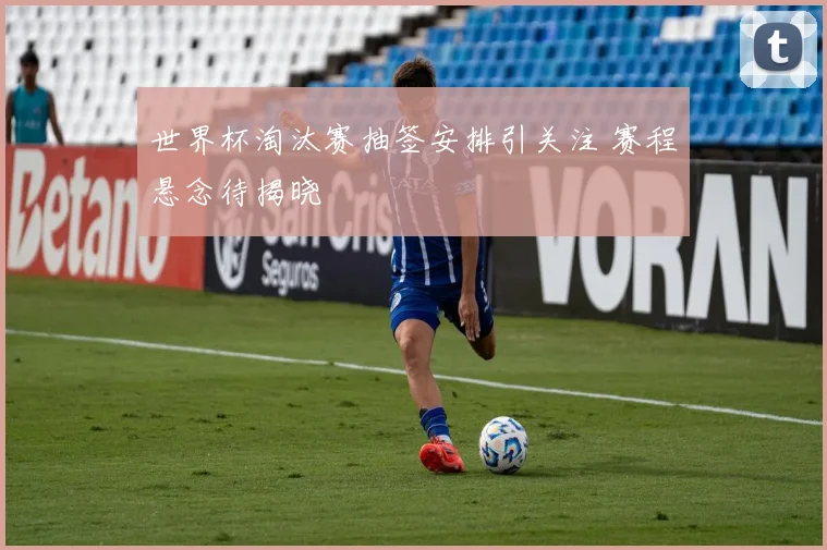 世界杯淘汰赛抽签安排引关注 赛程悬念待揭晓