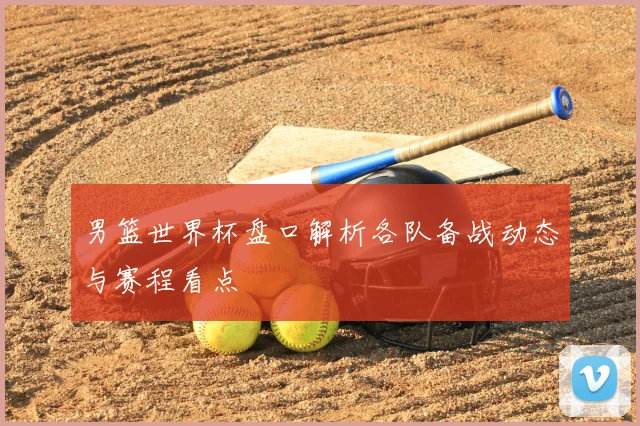 男篮世界杯盘口解析各队备战动态与赛程看点