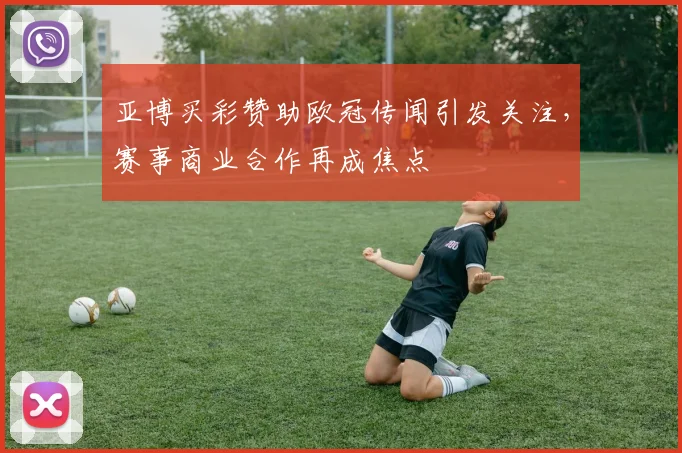 亚博买彩赞助欧冠传闻引发关注,赛事商业合作再成焦点