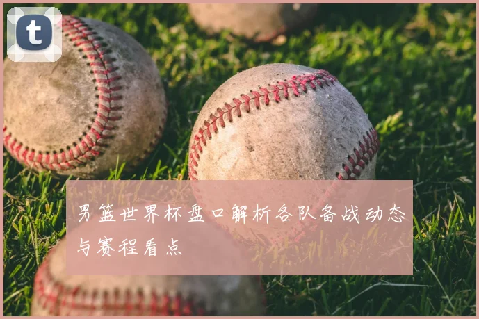 男篮世界杯盘口解析各队备战动态与赛程看点