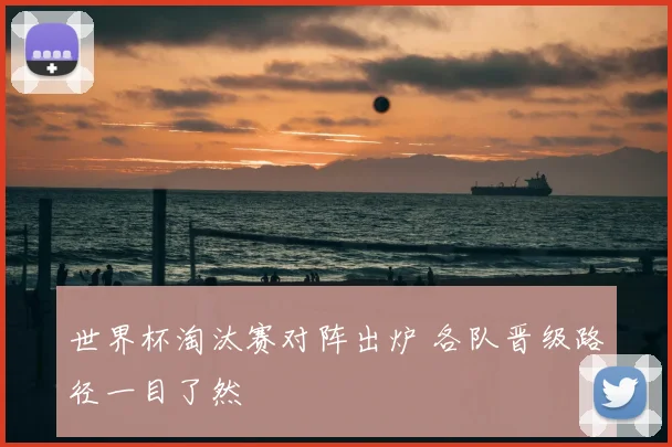 世界杯淘汰赛对阵出炉 各队晋级路径一目了然