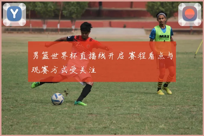 男篮世界杯直播线开启 赛程看点与观赛方式受关注