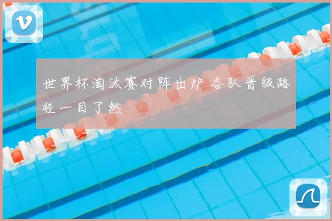 世界杯淘汰赛对阵出炉 各队晋级路径一目了然