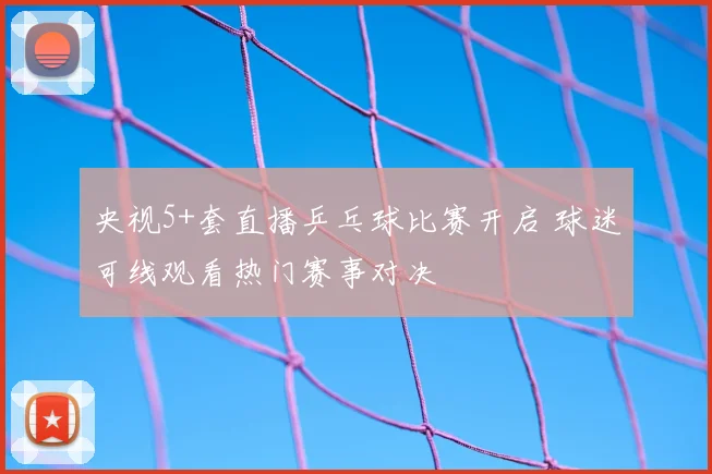 央视5+套直播乒乓球比赛开启 球迷可线观看热门赛事对决