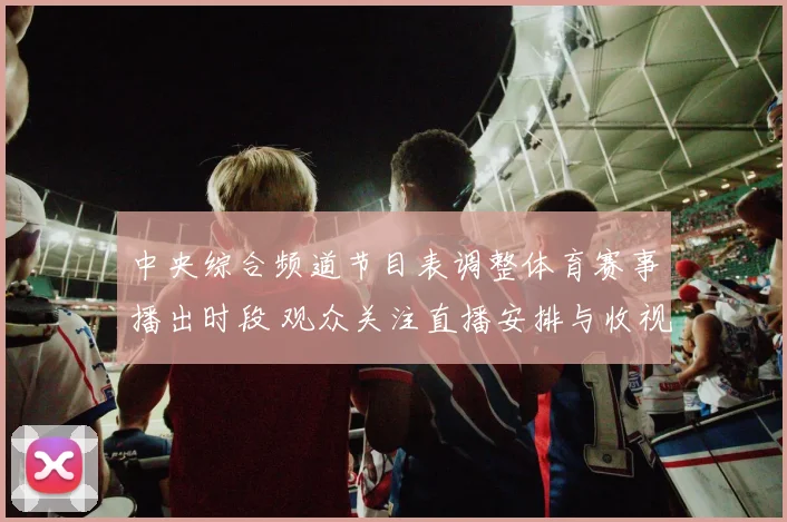 中央综合频道节目表调整体育赛事播出时段 观众关注直播安排与收视变化