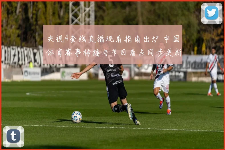央视4套线直播观看指南出炉 中国体育赛事转播与节目看点同步更新