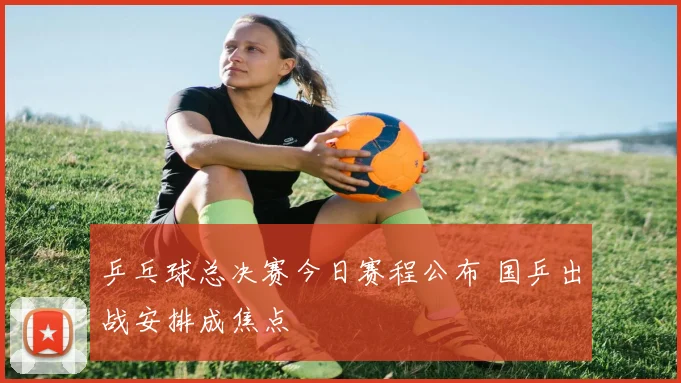 乒乓球总决赛今日赛程公布 国乒出战安排成焦点