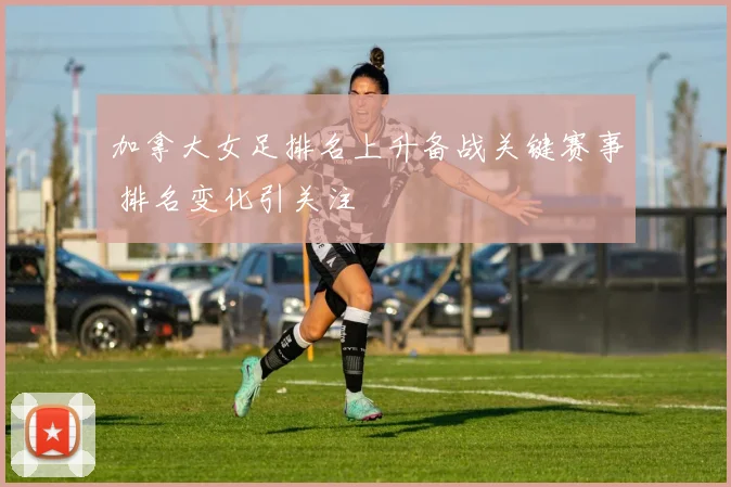 加拿大女足排名上升备战关键赛事 排名变化引关注