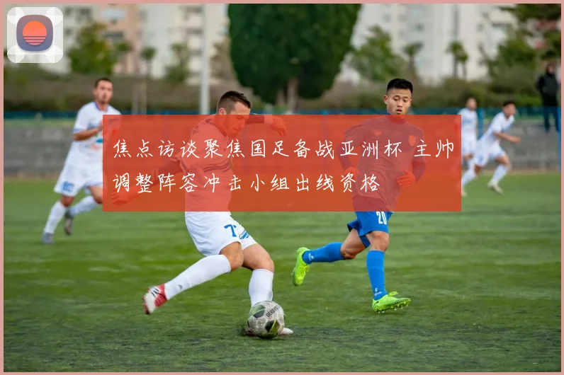 焦点访谈聚焦国足备战亚洲杯 主帅调整阵容冲击小组出线资格
