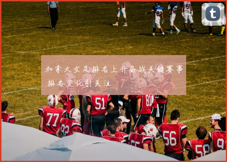 加拿大女足排名上升备战关键赛事 排名变化引关注