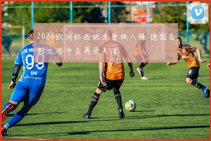 2024欧洲杯西班牙晋级八强 德国告别主场冲击再受关注
