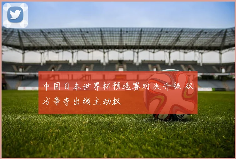 中国日本世界杯预选赛对决升级 双方争夺出线主动权