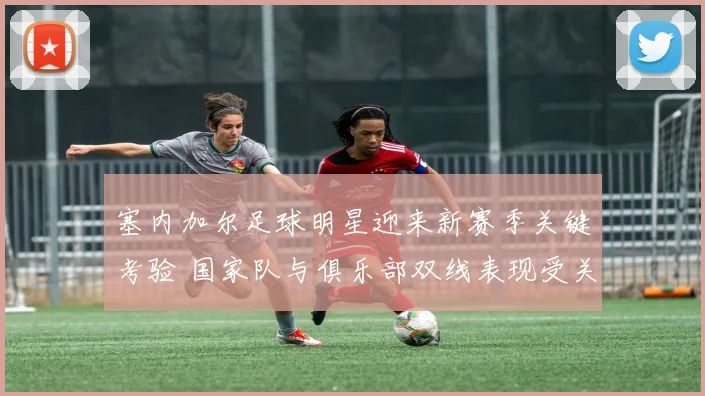 塞内加尔足球明星迎来新赛季关键考验 国家队与俱乐部双线表现受关注