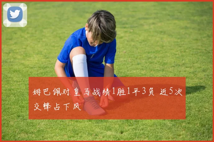 姆巴佩对皇马战绩1胜1平3负 近5次交锋占下风