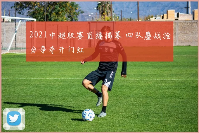 2021中超联赛直播揭幕 四队鏖战抢分争夺开门红