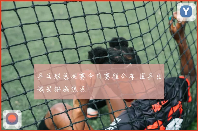 乒乓球总决赛今日赛程公布 国乒出战安排成焦点