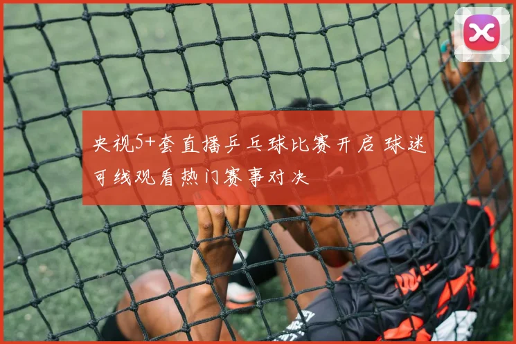 央视5+套直播乒乓球比赛开启 球迷可线观看热门赛事对决