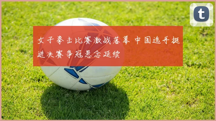 女子拳击比赛激战落幕 中国选手挺进决赛争冠悬念延续
