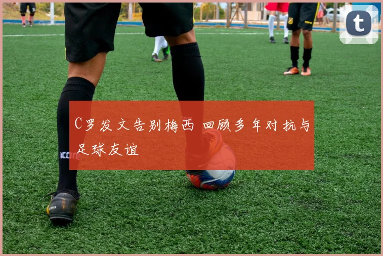 C罗发文告别梅西 回顾多年对抗与足球友谊