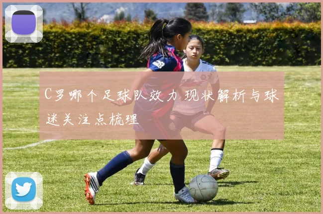 C罗哪个足球队效力 现状解析与球迷关注点梳理