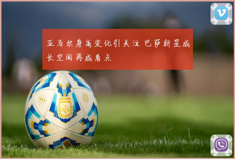 亚马尔身高变化引关注 巴萨新星成长空间再成看点