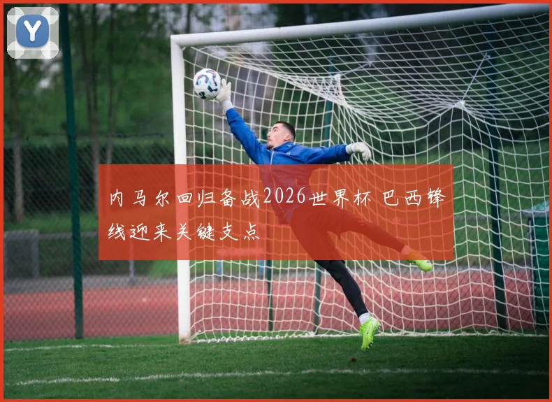 内马尔回归备战2026世界杯 巴西锋线迎来关键支点