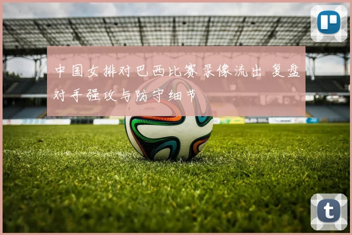中国女排对巴西比赛录像流出 复盘对手强攻与防守细节