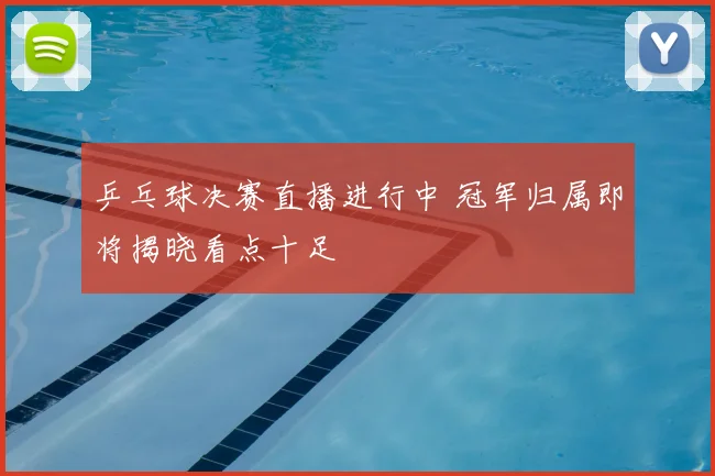 乒乓球决赛直播进行中 冠军归属即将揭晓看点十足