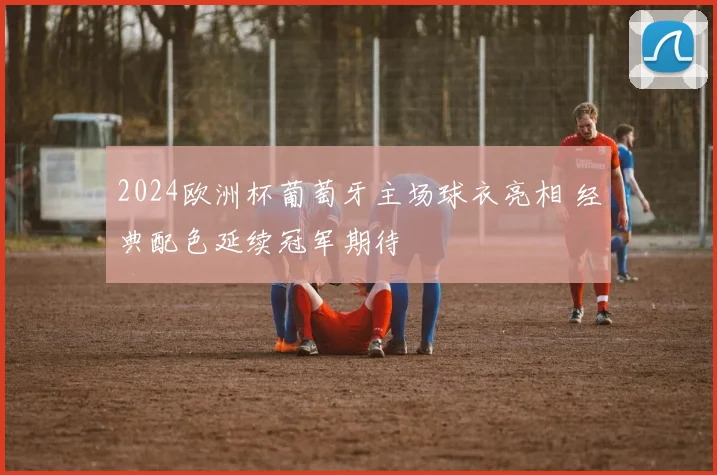 2024欧洲杯葡萄牙主场球衣亮相 经典配色延续冠军期待