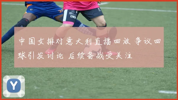 中国女排对意大利直播回放 争议回球引发讨论 后续备战受关注