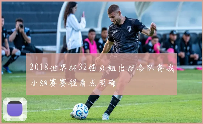 2018世界杯32强分组出炉各队备战小组赛赛程看点明确