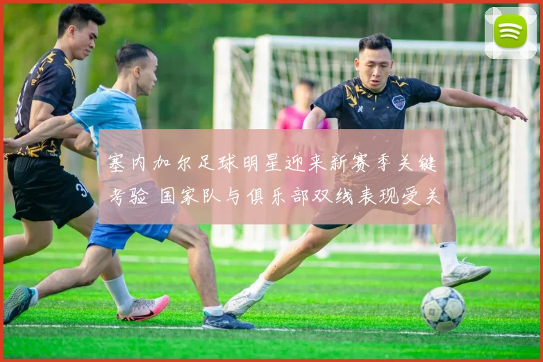 塞内加尔足球明星迎来新赛季关键考验 国家队与俱乐部双线表现受关注