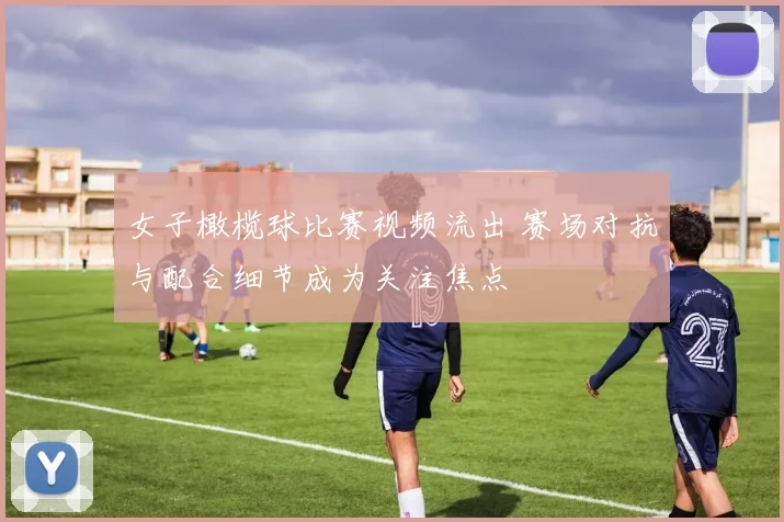 女子橄榄球比赛视频流出 赛场对抗与配合细节成为关注焦点