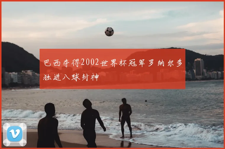 巴西夺得2002世界杯冠军罗纳尔多独进八球封神