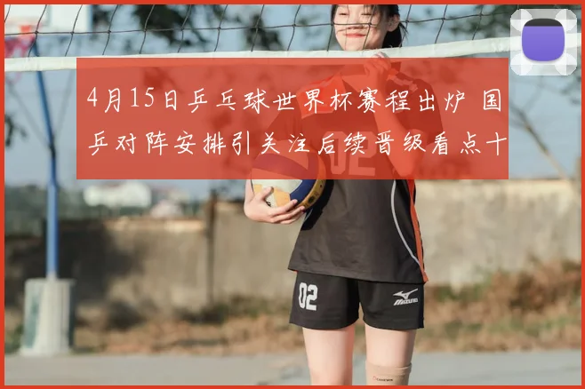 4月15日乒乓球世界杯赛程出炉 国乒对阵安排引关注后续晋级看点十足