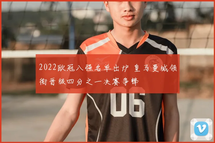 2022欧冠八强名单出炉 皇马曼城领衔晋级四分之一决赛争锋