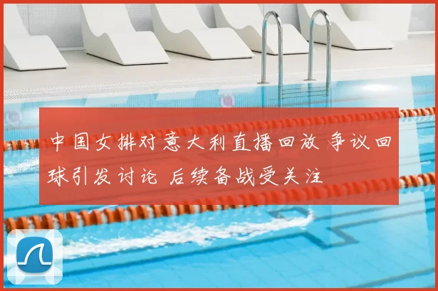 中国女排对意大利直播回放 争议回球引发讨论 后续备战受关注
