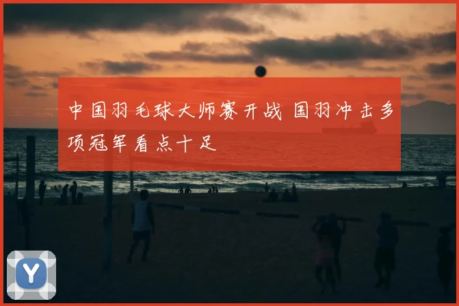 中国羽毛球大师赛开战 国羽冲击多项冠军看点十足