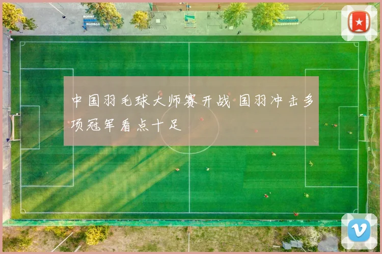 中国羽毛球大师赛开战 国羽冲击多项冠军看点十足