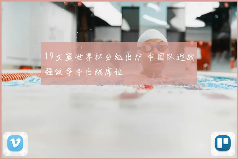 19女篮世界杯分组出炉 中国队迎战强敌争夺出线席位