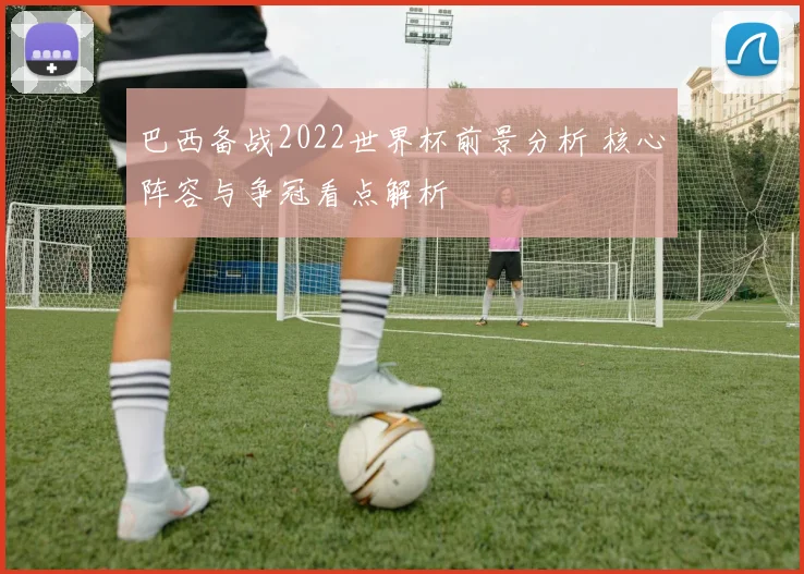 巴西备战2022世界杯前景分析 核心阵容与争冠看点解析