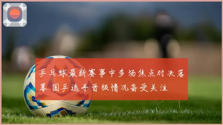乒乓球最新赛事中多场焦点对决落幕 国乒选手晋级情况备受关注