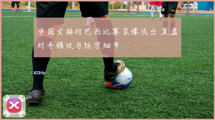 中国女排对巴西比赛录像流出 复盘对手强攻与防守细节