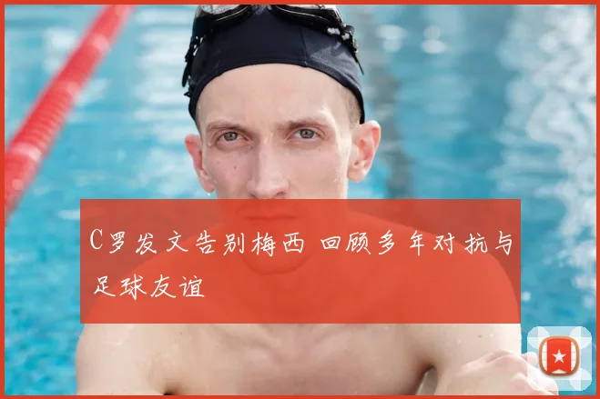 C罗发文告别梅西 回顾多年对抗与足球友谊