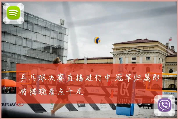乒乓球决赛直播进行中 冠军归属即将揭晓看点十足