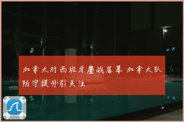 加拿大对西班牙鏖战落幕 加拿大队防守提升引关注
