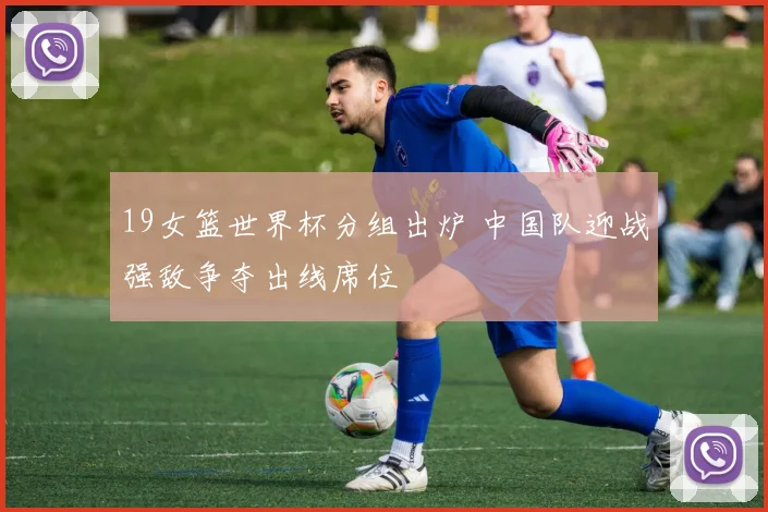 19女篮世界杯分组出炉 中国队迎战强敌争夺出线席位