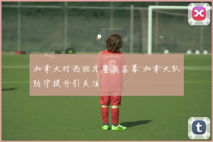 加拿大对西班牙鏖战落幕 加拿大队防守提升引关注